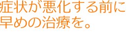 症状が悪化する前に早めの治療を。