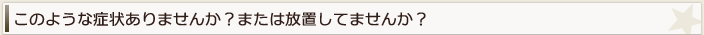 このような症状ありませんか？または放置してませんか？