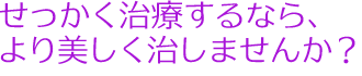 せっかく治療するなら、より美しく治しませんか？